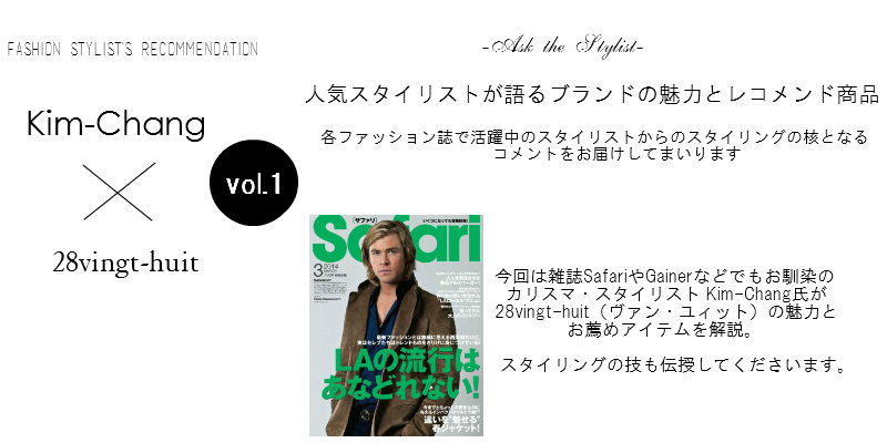 fashion Stylist's Recommendation Kim-Chang×28vingt-huit Ask the Stylist 人気スタイリストが語るブランドの魅力とレコメンド商品/各ファッション誌で活躍中のスタイリストからのスタイリングの核となるコメントをお届けしてまいります。今回は雑誌SafariやGainerなどでもお馴染のカリスマ・スタイリスト Kim-Chang氏が、28vingt-huit（ヴァン・ユィット）の魅力とお薦めアイテムを解説。スタイリングの技も伝授してくださいます。