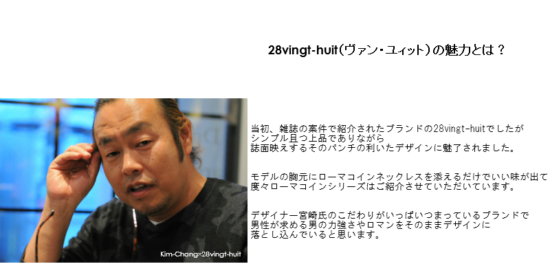 28vingt-huit（ヴァン・ユィット）の魅力とは？当初、雑誌の案件で紹介されたブランドの28vingt-huitでしたがシンプル且つ上品でありながら、誌面映えするそのパンチの利いたデザインに魅了されました。モデルの胸元にローマコインネックレスを添えるだけでいい味が出て
度々ローマコインシリーズはご紹介させていただいています。デザイナー宮崎氏のこだわりがいっぱいつまっているブランドで、男性が求める男の力強さやロマンをそのままデザインに落とし込んでいると思います。以前は「チャラチャラした」印象に思われていたメンズのアクセサリーですが、今ではカジュアルスタイルに欠かせないファッションアイテムとして市民権を得ていますね。アカデミックな要素もほどよく感じさせ、また独自のエイジング加工にて今どきのシャビー感を表現するのを得意とする28vingt-huit。僕が提案する、さり気なさをテーマにしたスタイリングとも相性ぴったりです。紐ブレスやトップの小さめのネックレスも手に入れれば必ず永世定番になると思います。